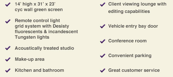 14' high x 31' x 23' cyc wall green screen, Remote control lighting, Acoustically treated studio, Make-up area, Kitchen and bathroom, Client viewing lounge, Vehicle entry bay door, Conference room, Convenitent parking, Great customer service.